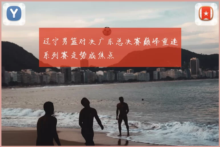 辽宁男篮对决广东总决赛巅峰重逢系列赛走势成焦点