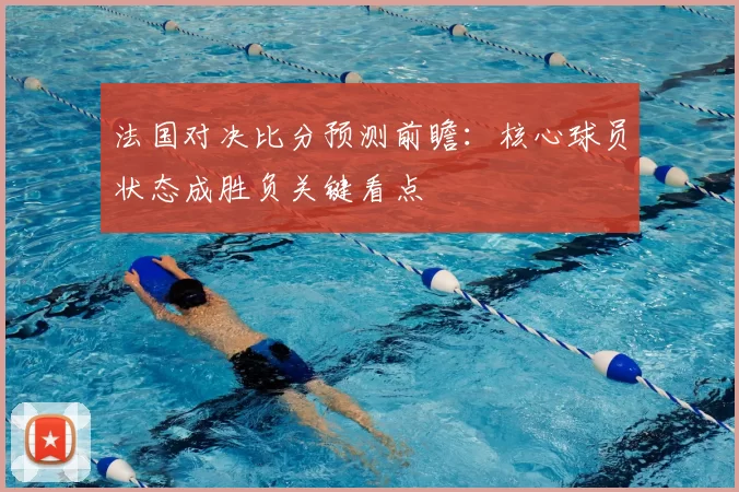 法国对决比分预测前瞻：核心球员状态成胜负关键看点