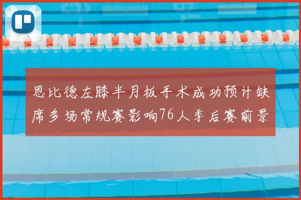 恩比德左膝半月板手术成功预计缺席多场常规赛影响76人季后赛前景