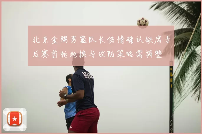 北京金隅男篮队长伤情确认缺席季后赛首轮轮换与攻防策略需调整